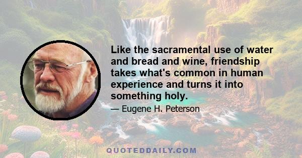 Like the sacramental use of water and bread and wine, friendship takes what's common in human experience and turns it into something holy.