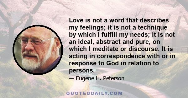 Love is not a word that describes my feelings; it is not a technique by which I fulfill my needs; it is not an ideal, abstract and pure, on which I meditate or discourse. It is acting in correspondence with or in