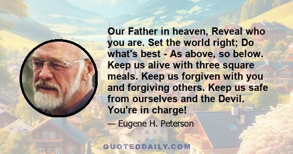 Our Father in heaven, Reveal who you are. Set the world right; Do what's best - As above, so below. Keep us alive with three square meals. Keep us forgiven with you and forgiving others. Keep us safe from ourselves and