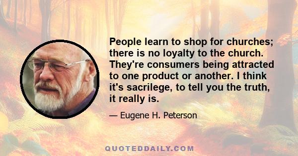 People learn to shop for churches; there is no loyalty to the church. They're consumers being attracted to one product or another. I think it's sacrilege, to tell you the truth, it really is.