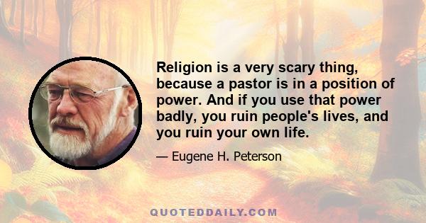 Religion is a very scary thing, because a pastor is in a position of power. And if you use that power badly, you ruin people's lives, and you ruin your own life.