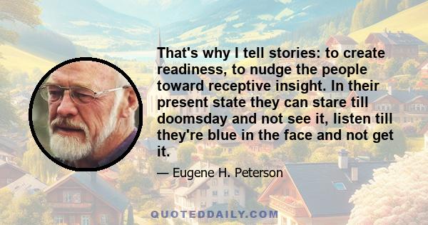 That's why I tell stories: to create readiness, to nudge the people toward receptive insight. In their present state they can stare till doomsday and not see it, listen till they're blue in the face and not get it.