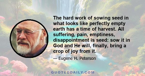 The hard work of sowing seed in what looks like perfectly empty earth has a time of harvest. All suffering, pain, emptiness, disappointment is seed: sow it in God and He will, finally, bring a crop of joy from it.