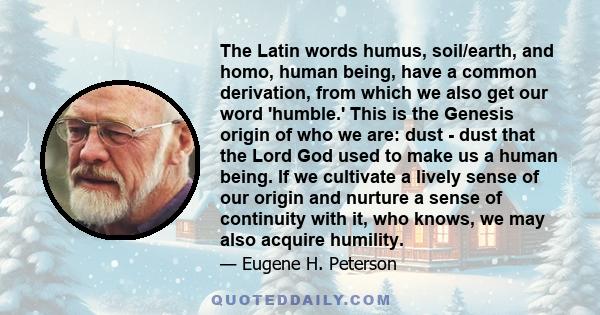 The Latin words humus, soil/earth, and homo, human being, have a common derivation, from which we also get our word 'humble.' This is the Genesis origin of who we are: dust - dust that the Lord God used to make us a