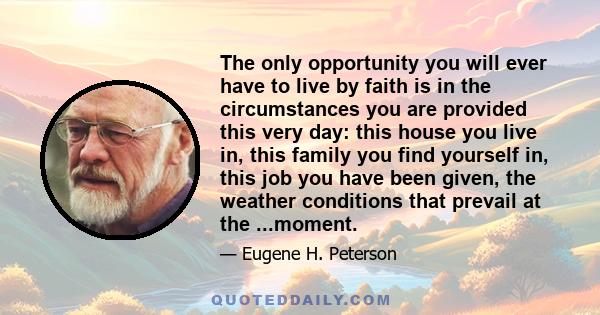 The only opportunity you will ever have to live by faith is in the circumstances you are provided this very day: this house you live in, this family you find yourself in, this job you have been given, the weather