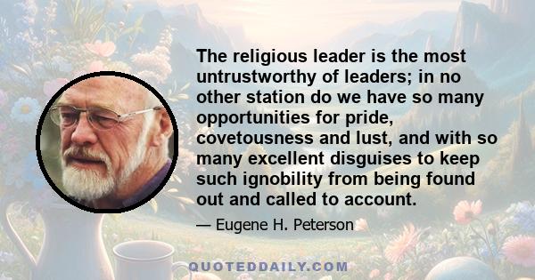 The religious leader is the most untrustworthy of leaders; in no other station do we have so many opportunities for pride, covetousness and lust, and with so many excellent disguises to keep such ignobility from being