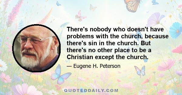 There's nobody who doesn't have problems with the church, because there's sin in the church. But there's no other place to be a Christian except the church.