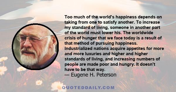 Too much of the world's happiness depends on taking from one to satisfy another. To increase my standard of living, someone in another part of the world must lower his. The worldwide crisis of hunger that we face today