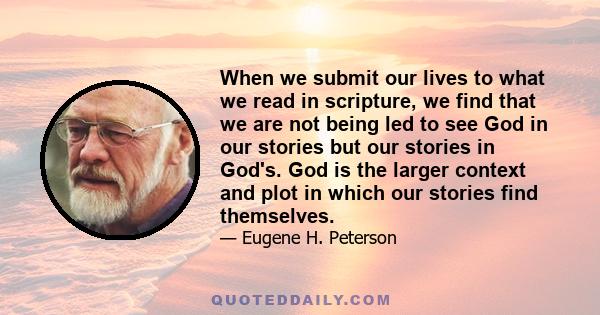 When we submit our lives to what we read in scripture, we find that we are not being led to see God in our stories but our stories in God's. God is the larger context and plot in which our stories find themselves.