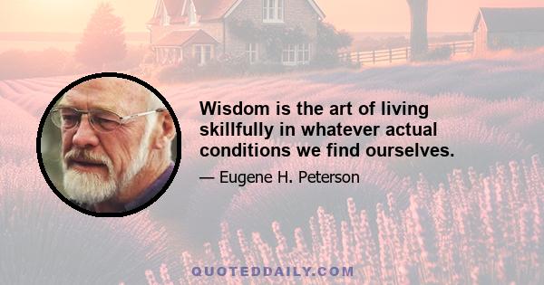 Wisdom is the art of living skillfully in whatever actual conditions we find ourselves.