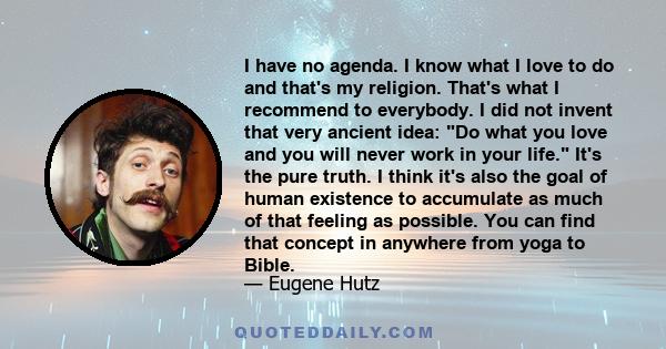 I have no agenda. I know what I love to do and that's my religion. That's what I recommend to everybody. I did not invent that very ancient idea: Do what you love and you will never work in your life. It's the pure