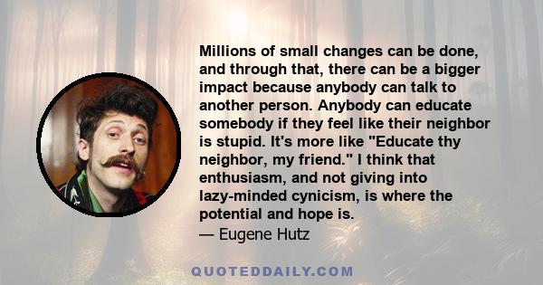 Millions of small changes can be done, and through that, there can be a bigger impact because anybody can talk to another person. Anybody can educate somebody if they feel like their neighbor is stupid. It's more like