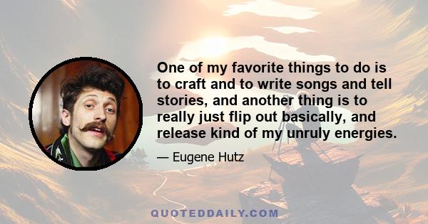 One of my favorite things to do is to craft and to write songs and tell stories, and another thing is to really just flip out basically, and release kind of my unruly energies.