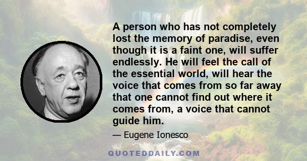 A person who has not completely lost the memory of paradise, even though it is a faint one, will suffer endlessly. He will feel the call of the essential world, will hear the voice that comes from so far away that one