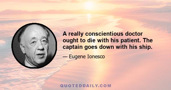 A really conscientious doctor ought to die with his patient. The captain goes down with his ship.