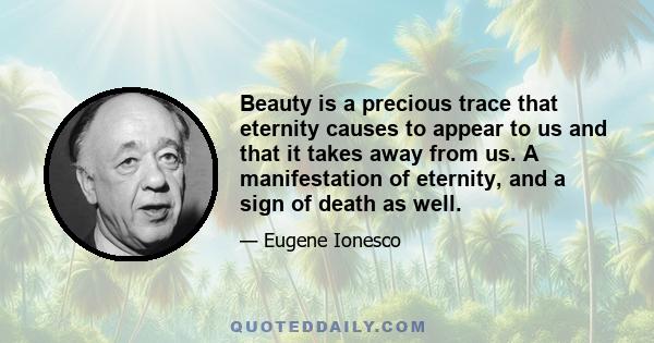 Beauty is a precious trace that eternity causes to appear to us and that it takes away from us. A manifestation of eternity, and a sign of death as well.