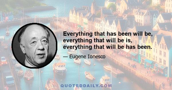 Everything that has been will be, everything that will be is, everything that will be has been.