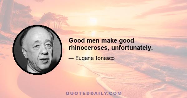 Good men make good rhinoceroses, unfortunately.