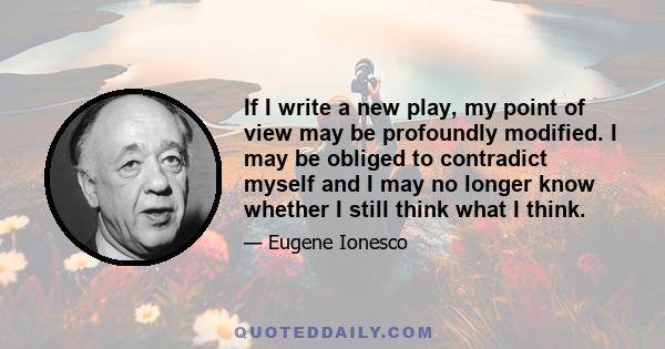 If I write a new play, my point of view may be profoundly modified. I may be obliged to contradict myself and I may no longer know whether I still think what I think.