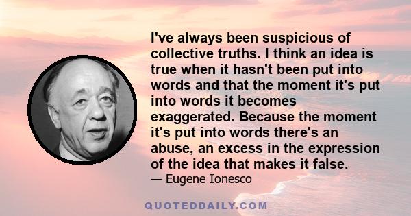 I've always been suspicious of collective truths. I think an idea is true when it hasn't been put into words and that the moment it's put into words it becomes exaggerated. Because the moment it's put into words there's 