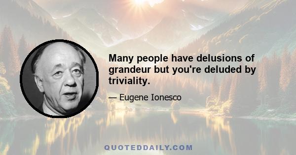 Many people have delusions of grandeur but you're deluded by triviality.