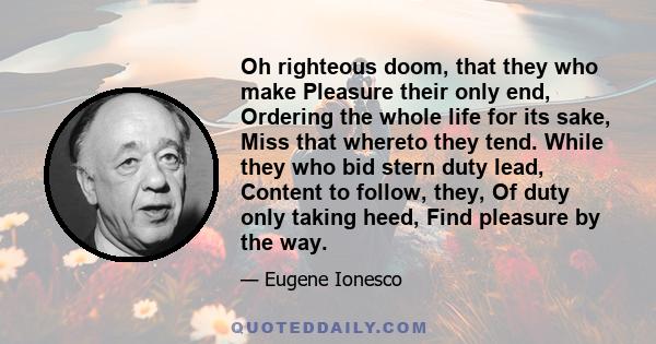 Oh righteous doom, that they who make Pleasure their only end, Ordering the whole life for its sake, Miss that whereto they tend. While they who bid stern duty lead, Content to follow, they, Of duty only taking heed,