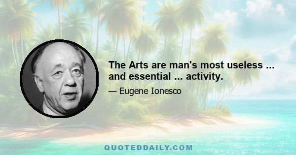 The Arts are man's most useless ... and essential ... activity.