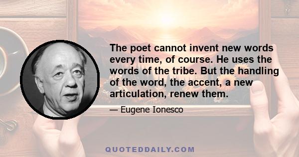 The poet cannot invent new words every time, of course. He uses the words of the tribe. But the handling of the word, the accent, a new articulation, renew them.