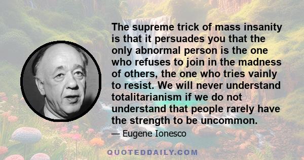 The supreme trick of mass insanity is that it persuades you that the only abnormal person is the one who refuses to join in the madness of others, the one who tries vainly to resist. We will never understand