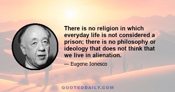 There is no religion in which everyday life is not considered a prison; there is no philosophy or ideology that does not think that we live in alienation.