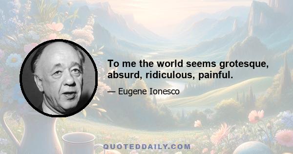 To me the world seems grotesque, absurd, ridiculous, painful.