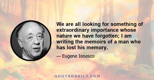 We are all looking for something of extraordinary importance whose nature we have forgotten; I am writing the memoirs of a man who has lost his memory.