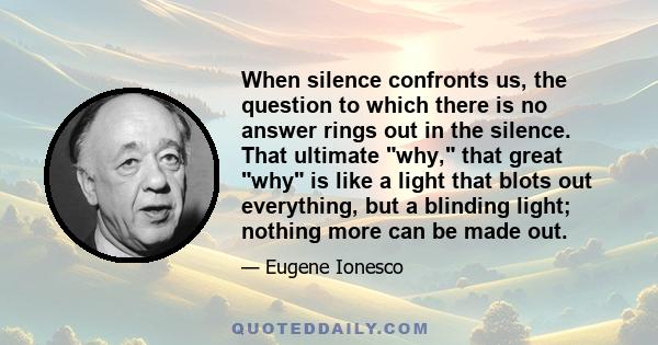 When silence confronts us, the question to which there is no answer rings out in the silence. That ultimate why, that great why is like a light that blots out everything, but a blinding light; nothing more can be made