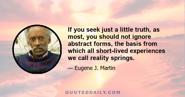 If you seek just a little truth, as most, you should not ignore abstract forms, the basis from which all short-lived experiences we call reality springs.