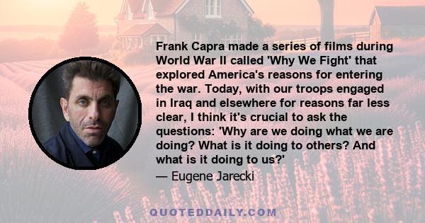 Frank Capra made a series of films during World War II called 'Why We Fight' that explored America's reasons for entering the war. Today, with our troops engaged in Iraq and elsewhere for reasons far less clear, I think 