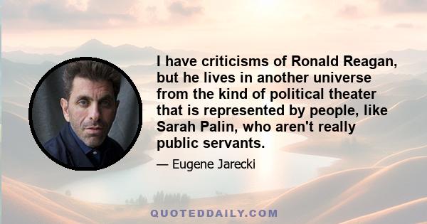 I have criticisms of Ronald Reagan, but he lives in another universe from the kind of political theater that is represented by people, like Sarah Palin, who aren't really public servants.