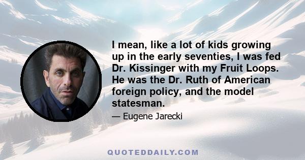 I mean, like a lot of kids growing up in the early seventies, I was fed Dr. Kissinger with my Fruit Loops. He was the Dr. Ruth of American foreign policy, and the model statesman.