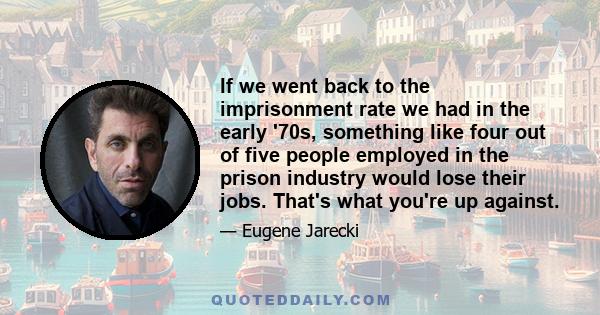 If we went back to the imprisonment rate we had in the early '70s, something like four out of five people employed in the prison industry would lose their jobs. That's what you're up against.