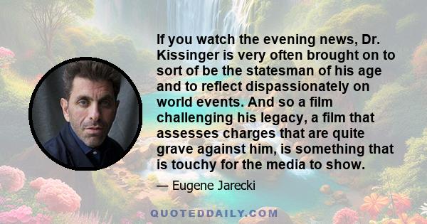 If you watch the evening news, Dr. Kissinger is very often brought on to sort of be the statesman of his age and to reflect dispassionately on world events. And so a film challenging his legacy, a film that assesses