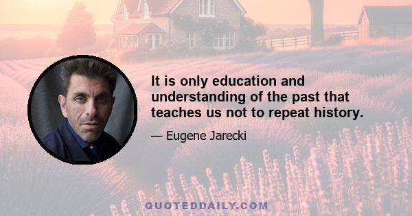 It is only education and understanding of the past that teaches us not to repeat history.