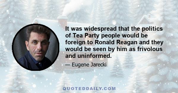 It was widespread that the politics of Tea Party people would be foreign to Ronald Reagan and they would be seen by him as frivolous and uninformed.