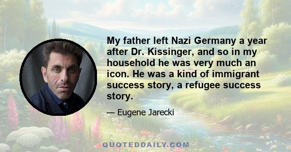 My father left Nazi Germany a year after Dr. Kissinger, and so in my household he was very much an icon. He was a kind of immigrant success story, a refugee success story.