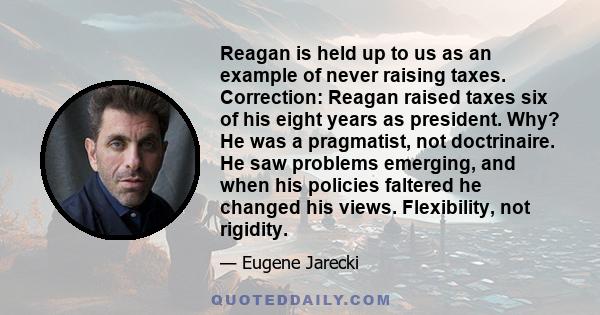 Reagan is held up to us as an example of never raising taxes. Correction: Reagan raised taxes six of his eight years as president. Why? He was a pragmatist, not doctrinaire. He saw problems emerging, and when his