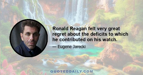 Ronald Reagan felt very great regret about the deficits to which he contributed on his watch.