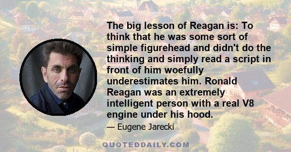 The big lesson of Reagan is: To think that he was some sort of simple figurehead and didn't do the thinking and simply read a script in front of him woefully underestimates him. Ronald Reagan was an extremely