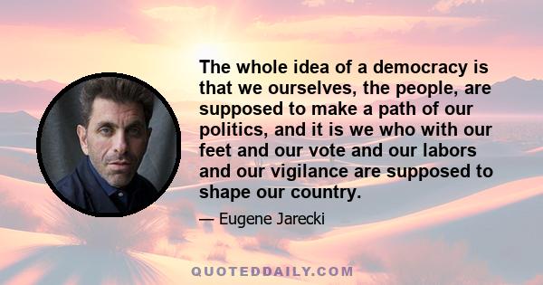 The whole idea of a democracy is that we ourselves, the people, are supposed to make a path of our politics, and it is we who with our feet and our vote and our labors and our vigilance are supposed to shape our country.