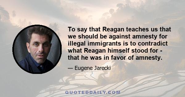 To say that Reagan teaches us that we should be against amnesty for illegal immigrants is to contradict what Reagan himself stood for - that he was in favor of amnesty.