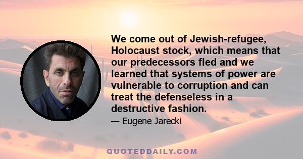 We come out of Jewish-refugee, Holocaust stock, which means that our predecessors fled and we learned that systems of power are vulnerable to corruption and can treat the defenseless in a destructive fashion.