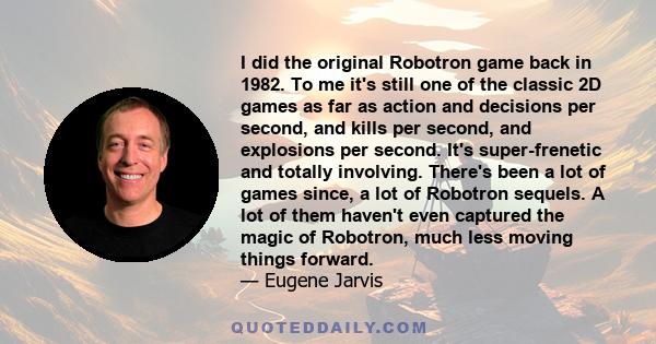 I did the original Robotron game back in 1982. To me it's still one of the classic 2D games as far as action and decisions per second, and kills per second, and explosions per second. It's super-frenetic and totally