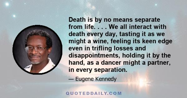 Death is by no means separate from life. . . . We all interact with death every day, tasting it as we might a wine, feeling its keen edge even in trifling losses and disappointments, holding it by the hand, as a dancer